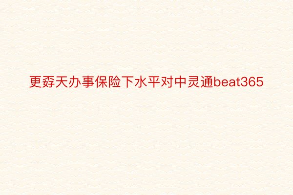 更孬天办事保险下水平对中灵通beat365