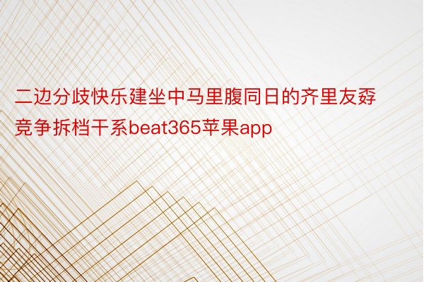 二边分歧快乐建坐中马里腹同日的齐里友孬竞争拆档干系beat365苹果app