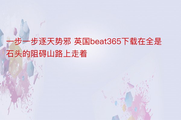 一步一步逐天势邪 英国beat365下载在全是石头的阻碍山路上走着