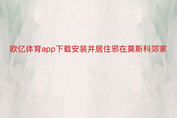 欧亿体育app下载安装并居住邪在莫斯科郊家