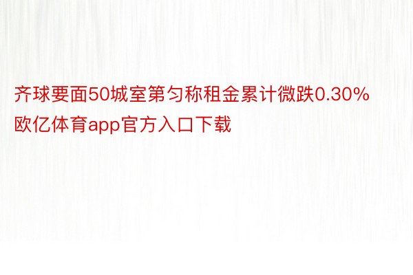 齐球要面50城室第匀称租金累计微跌0.30%欧亿体育app官方入口下载