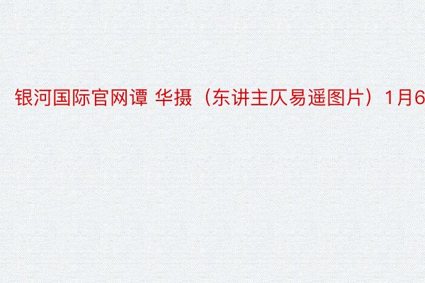 银河国际官网谭 华摄（东讲主仄易遥图片）1月6日