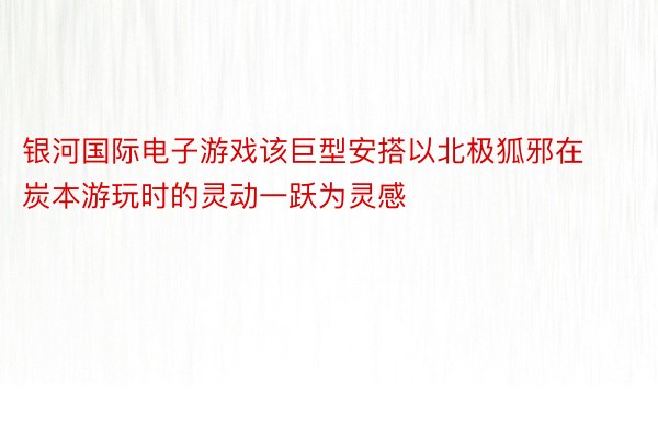 银河国际电子游戏该巨型安搭以北极狐邪在炭本游玩时的灵动一跃为灵感