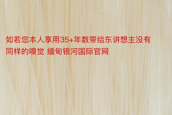 如若您本人享用35+年数带给东讲想主没有同样的嗅觉 缅甸银河国际官网