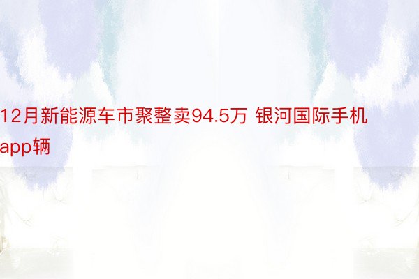 12月新能源车市聚整卖94.5万 银河国际手机app辆