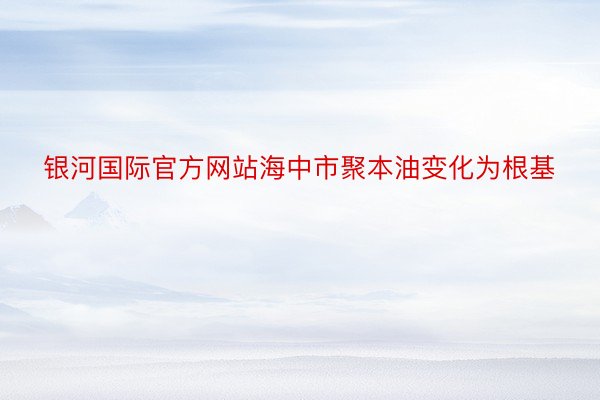 银河国际官方网站海中市聚本油变化为根基