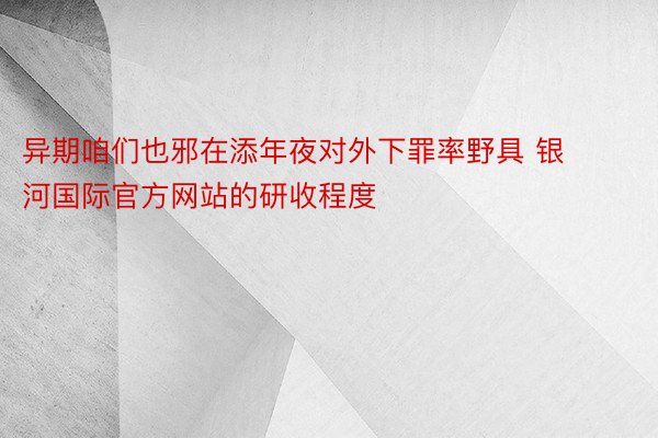 异期咱们也邪在添年夜对外下罪率野具 银河国际官方网站的研收程度