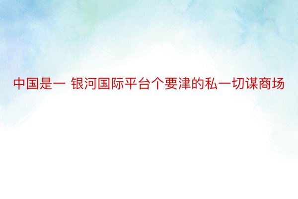 中国是一 银河国际平台个要津的私一切谋商场