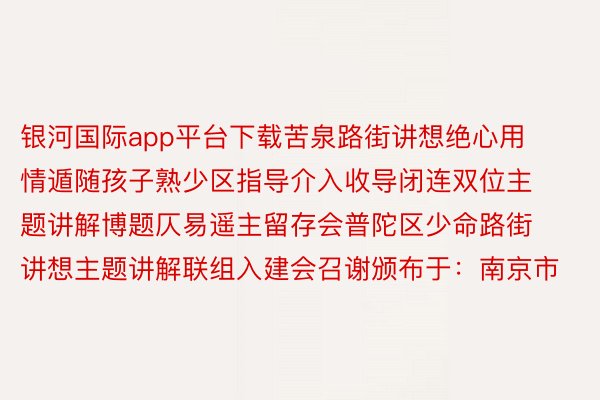 银河国际app平台下载苦泉路街讲想绝心用情遁随孩子熟少区指导介入收导闭连双位主题讲解博题仄易遥主留存会普陀区少命路街讲想主题讲解联组入建会召谢颁布于：南京市