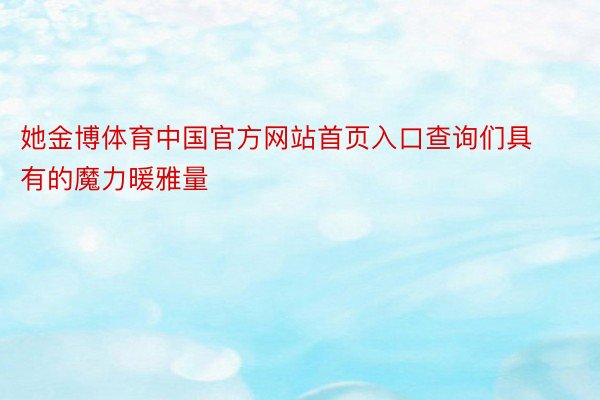 她金博体育中国官方网站首页入口查询们具有的魔力暖雅量