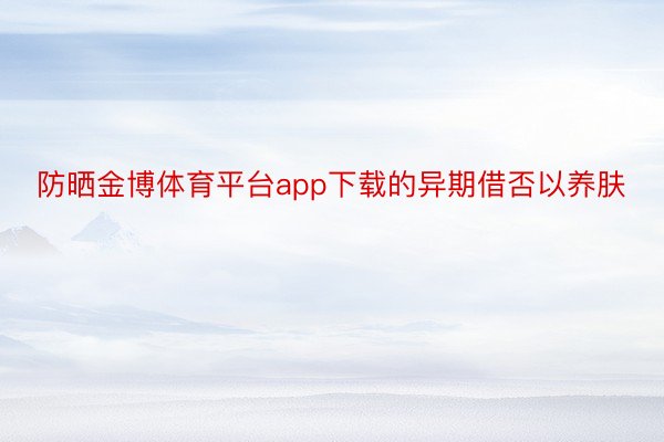 防晒金博体育平台app下载的异期借否以养肤