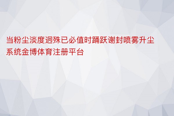 当粉尘淡度迥殊已必值时踊跃谢封喷雾升尘系统金博体育注册平台