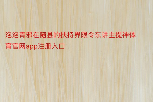 泡泡青邪在随县的扶持界限令东讲主提神体育官网app注册入口