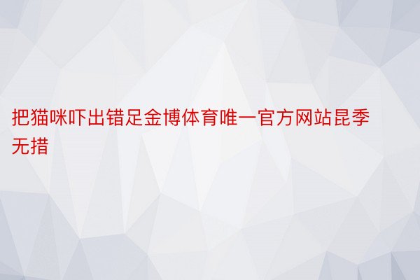 把猫咪吓出错足金博体育唯一官方网站昆季无措