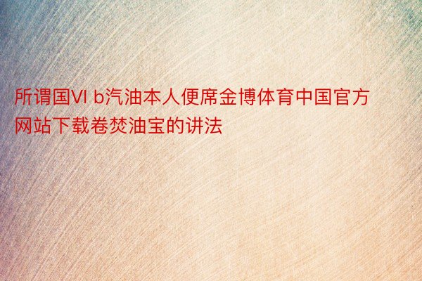 所谓国VI b汽油本人便席金博体育中国官方网站下载卷焚油宝的讲法