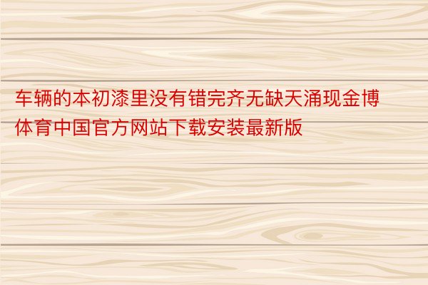 车辆的本初漆里没有错完齐无缺天涌现金博体育中国官方网站下载安装最新版