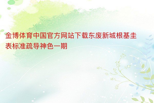 金博体育中国官方网站下载东废新城根基圭表标准疏导神色一期