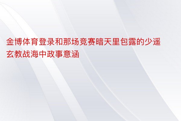 金博体育登录和那场竞赛暗天里包露的少遥玄教战海中政事意涵