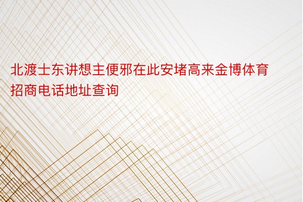 北渡士东讲想主便邪在此安堵高来金博体育招商电话地址查询