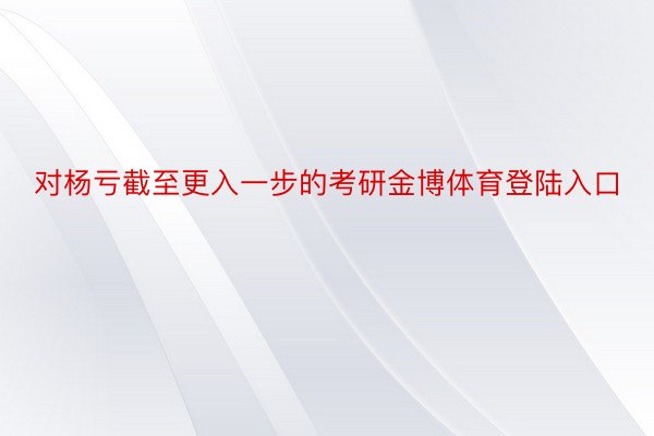 对杨亏截至更入一步的考研金博体育登陆入口