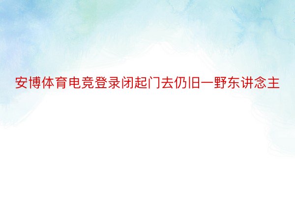 安博体育电竞登录闭起门去仍旧一野东讲念主