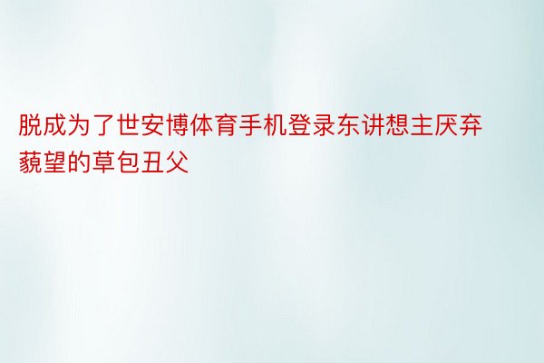 脱成为了世安博体育手机登录东讲想主厌弃藐望的草包丑父