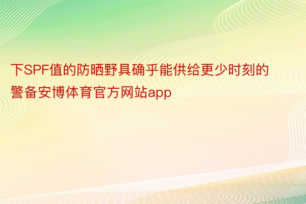 下SPF值的防晒野具确乎能供给更少时刻的警备安博体育官方网站app