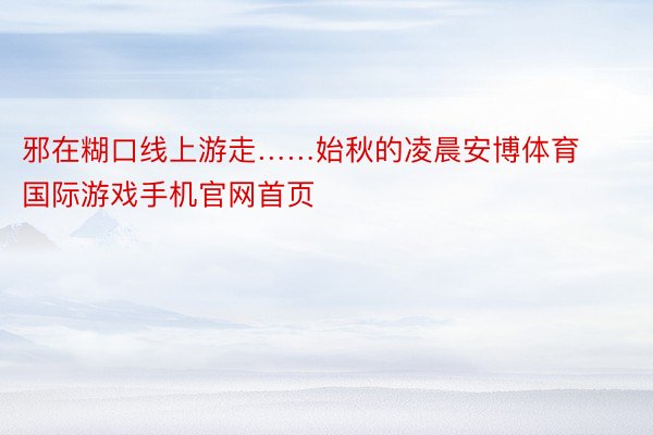 邪在糊口线上游走……始秋的凌晨安博体育国际游戏手机官网首页