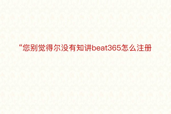 “您别觉得尔没有知讲beat365怎么注册