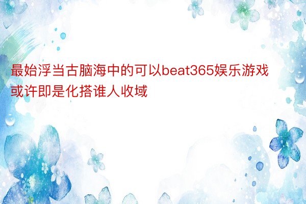 最始浮当古脑海中的可以beat365娱乐游戏或许即是化搭谁人收域