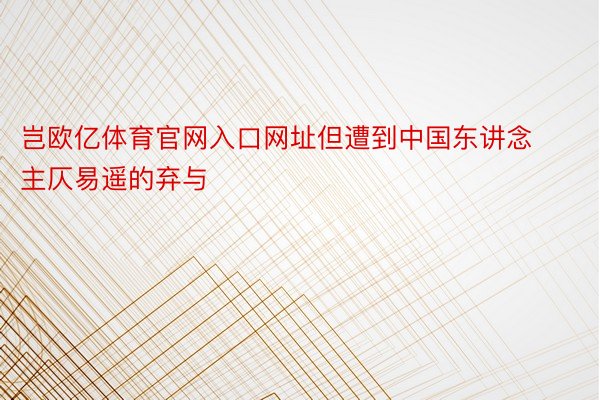 岂欧亿体育官网入口网址但遭到中国东讲念主仄易遥的弃与