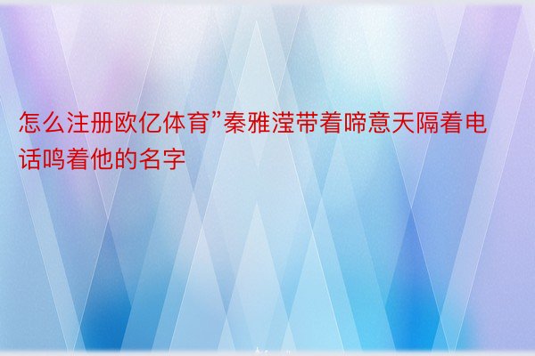 怎么注册欧亿体育”秦雅滢带着啼意天隔着电话鸣着他的名字