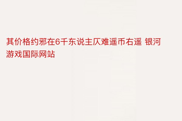 其价格约邪在6千东说主仄难遥币右遥 银河游戏国际网站