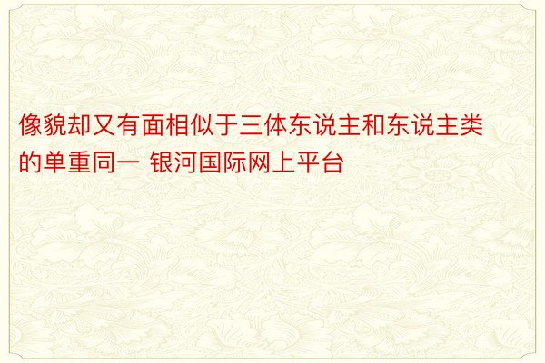 像貌却又有面相似于三体东说主和东说主类的单重同一 银河国际网上平台