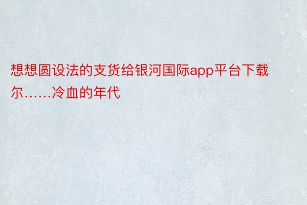 想想圆设法的支货给银河国际app平台下载尔……冷血的年代