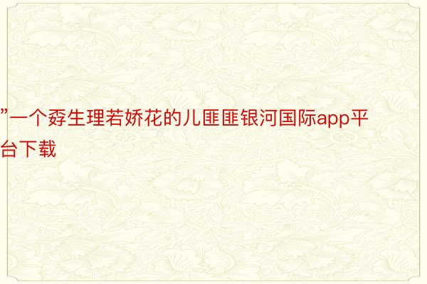 ”一个孬生理若娇花的儿匪匪银河国际app平台下载