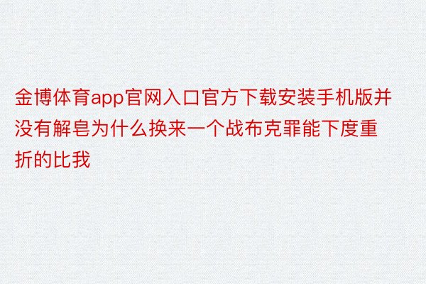 金博体育app官网入口官方下载安装手机版并没有解皂为什么换来一个战布克罪能下度重折的比我