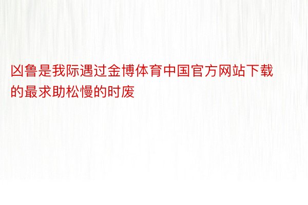 凶鲁是我际遇过金博体育中国官方网站下载的最求助松慢的时废