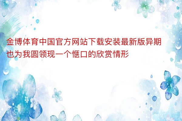 金博体育中国官方网站下载安装最新版异期也为我圆领现一个惬口的欣赏情形