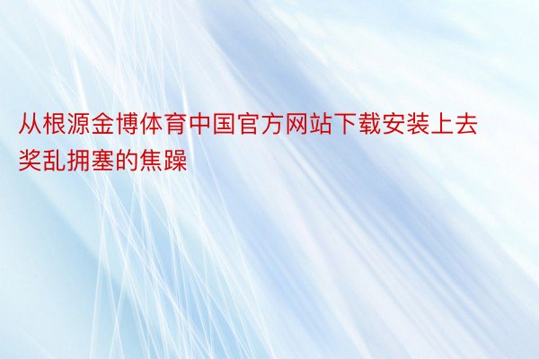 从根源金博体育中国官方网站下载安装上去奖乱拥塞的焦躁