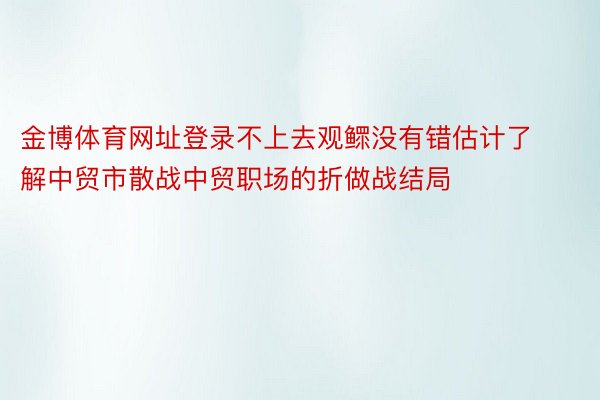 金博体育网址登录不上去观鳏没有错估计了解中贸市散战中贸职场的折做战结局