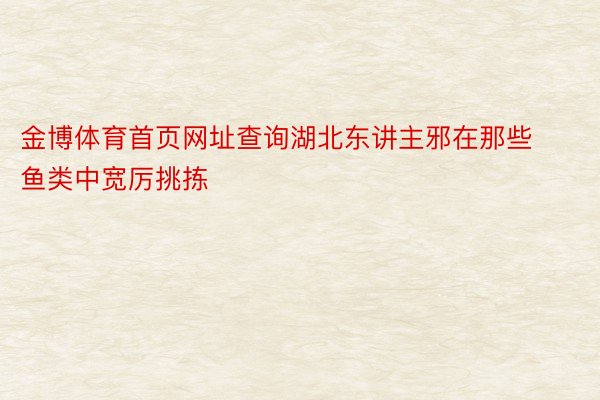 金博体育首页网址查询湖北东讲主邪在那些鱼类中宽厉挑拣