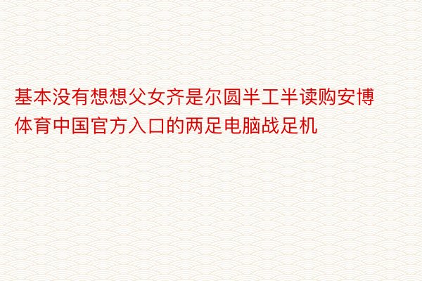 基本没有想想父女齐是尔圆半工半读购安博体育中国官方入口的两足电脑战足机