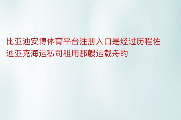 比亚迪安博体育平台注册入口是经过历程佐迪亚克海运私司租用那艘运载舟的