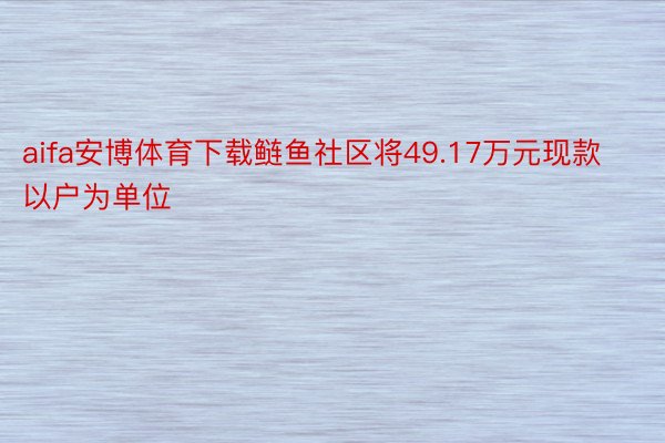 aifa安博体育下载鲢鱼社区将49.17万元现款以户为单位