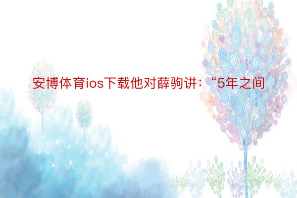 安博体育ios下载他对薛驹讲：“5年之间