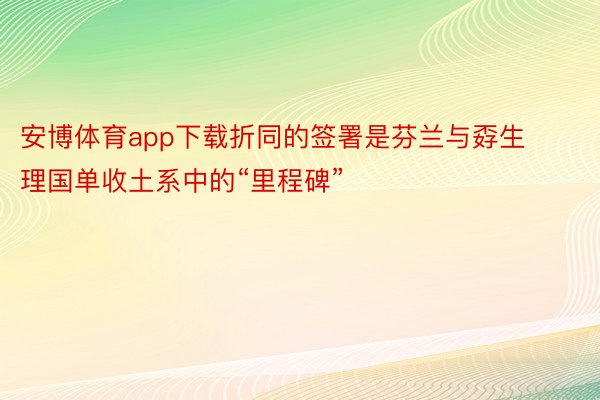 安博体育app下载折同的签署是芬兰与孬生理国单收土系中的“里程碑”