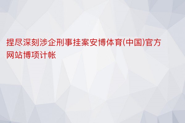 捏尽深刻涉企刑事挂案安博体育(中国)官方网站博项计帐