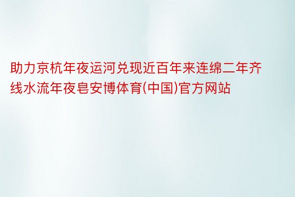 助力京杭年夜运河兑现近百年来连绵二年齐线水流年夜皂安博体育(中国)官方网站