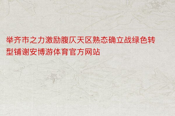 举齐市之力激励腹仄天区熟态确立战绿色转型铺谢安博游体育官方网站